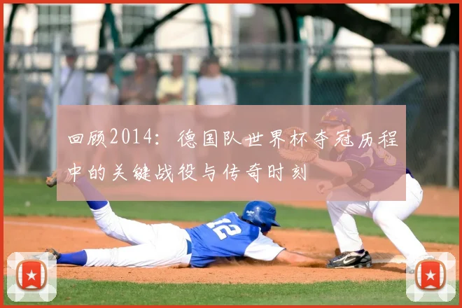 回顾2014：德国队世界杯夺冠历程中的关键战役与传奇时刻