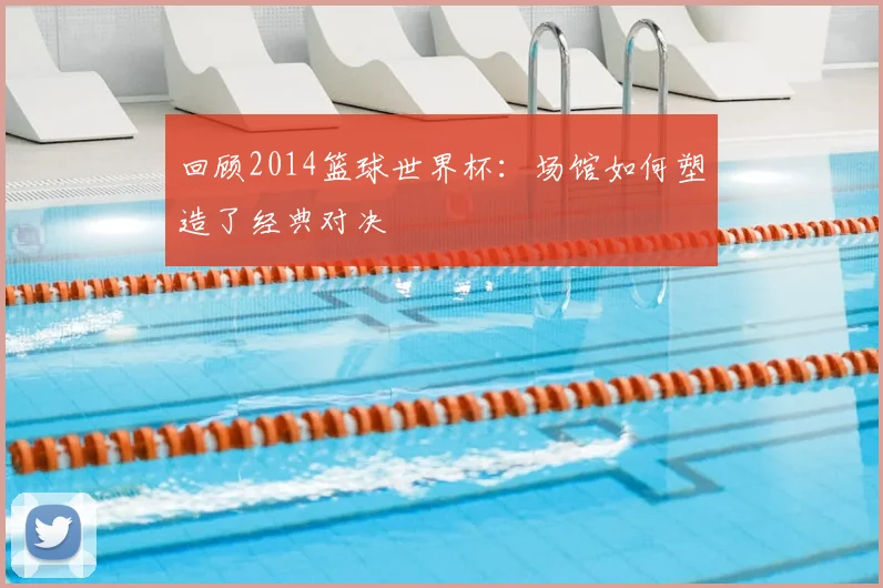 回顾2014篮球世界杯：场馆如何塑造了经典对决
