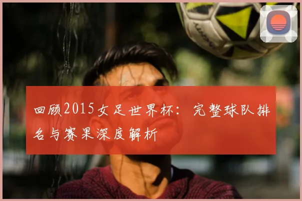 回顾2015女足世界杯：完整球队排名与赛果深度解析