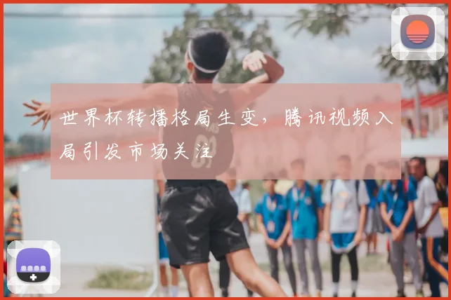 世界杯转播格局生变，腾讯视频入局引发市场关注
