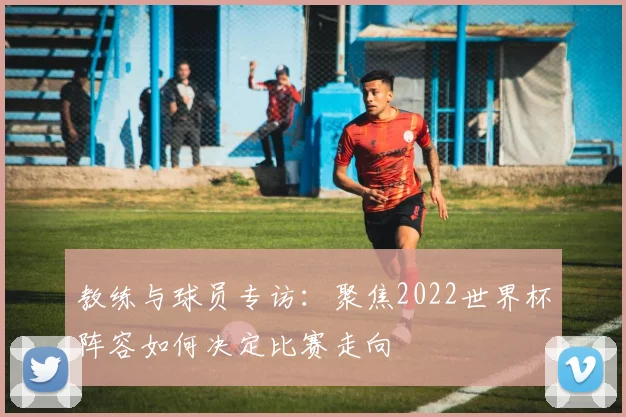 教练与球员专访：聚焦2022世界杯阵容如何决定比赛走向