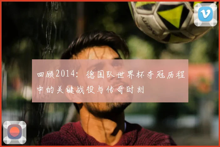回顾2014：德国队世界杯夺冠历程中的关键战役与传奇时刻