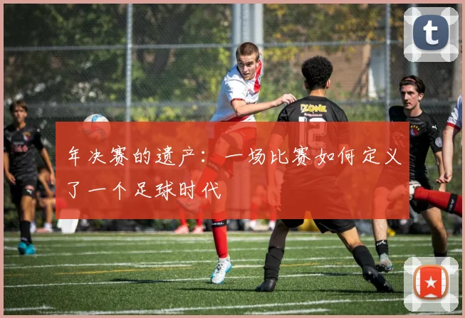 年决赛的遗产:一场比赛如何定义了一个足球时代