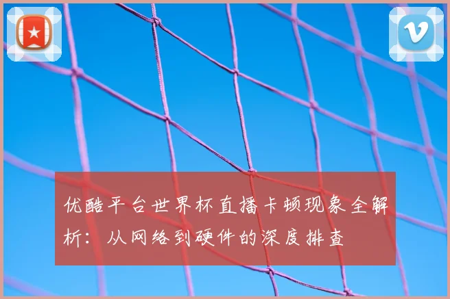 优酷平台世界杯直播卡顿现象全解析:从网络到硬件的深度排查