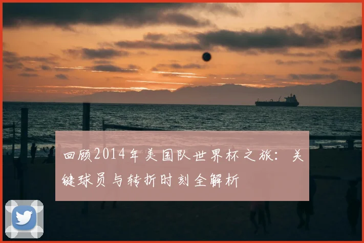 回顾2014年美国队世界杯之旅：关键球员与转折时刻全解析