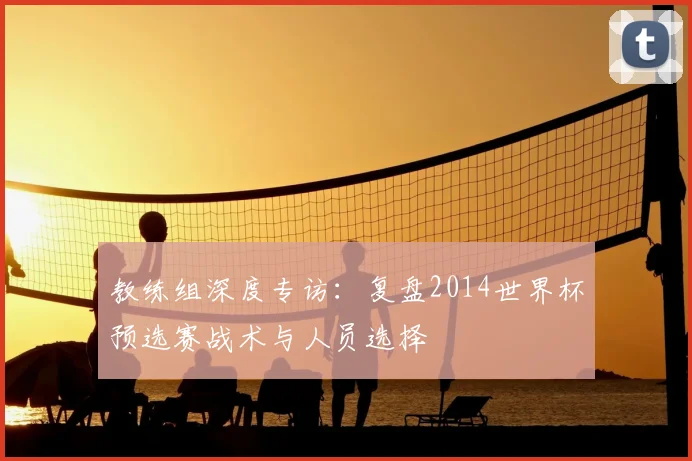 教练组深度专访：复盘2014世界杯预选赛战术与人员选择