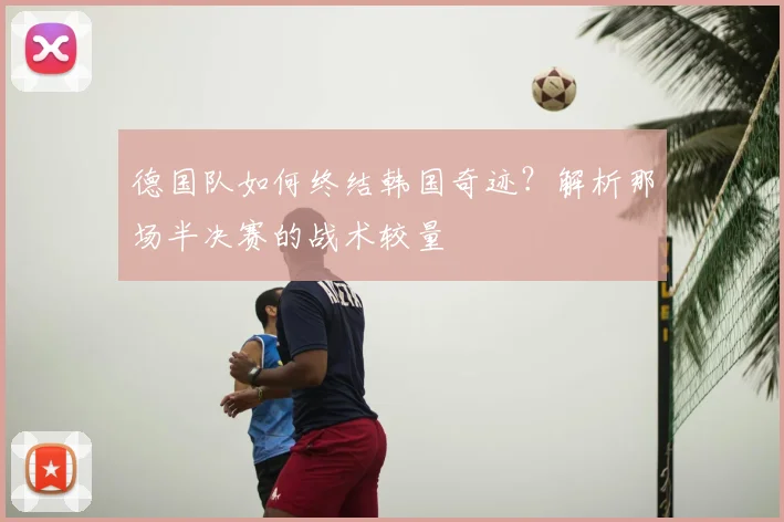 德国队如何终结韩国奇迹?解析那场半决赛的战术较量