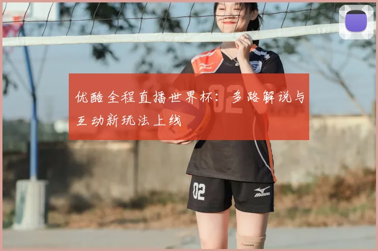 优酷全程直播世界杯：多路解说与互动新玩法上线