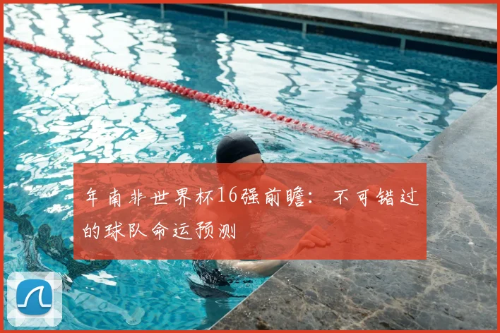 年南非世界杯16强前瞻:不可错过的球队命运预测