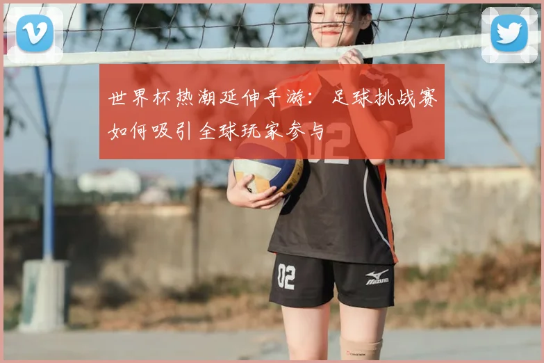 世界杯热潮延伸手游：足球挑战赛如何吸引全球玩家参与