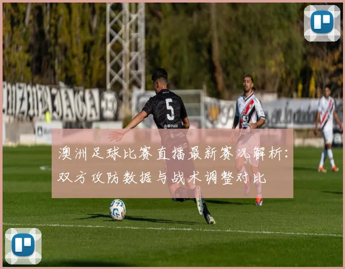 澳洲足球比赛直播最新赛况解析：双方攻防数据与战术调整对比