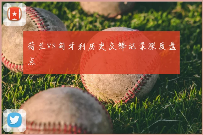 荷兰vs匈牙利历史交锋记录深度盘点